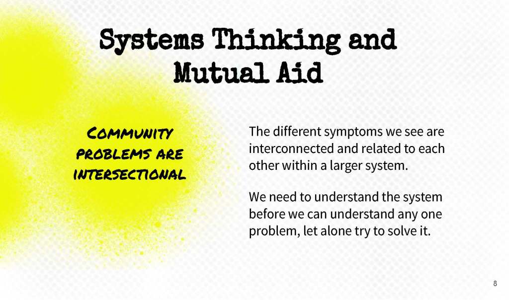Slide 8. Systems Thinking and Mutual Aid. Community problems are intersectional. The different symptoms we see are interconnected and related to each other within a larger system.
We need to understand the system before we can understand any one problem, let alone try to solve it.